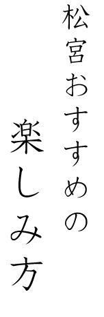 松宮おすすめの楽しみ方